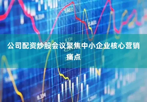 公司配资炒股会议聚焦中小企业核心营销痛点