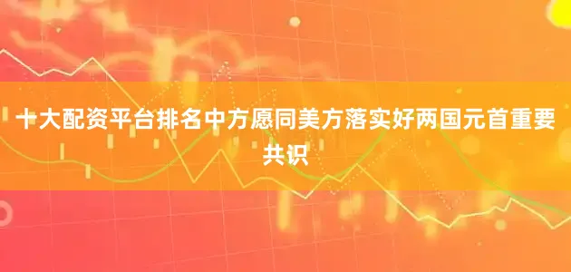 十大配资平台排名中方愿同美方落实好两国元首重要共识