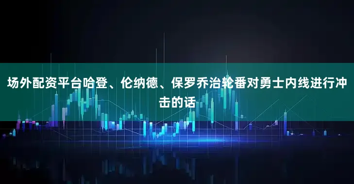 场外配资平台哈登、伦纳德、保罗乔治轮番对勇士内线进行冲击的话