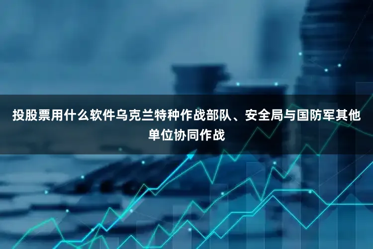 投股票用什么软件乌克兰特种作战部队、安全局与国防军其他单位协同作战