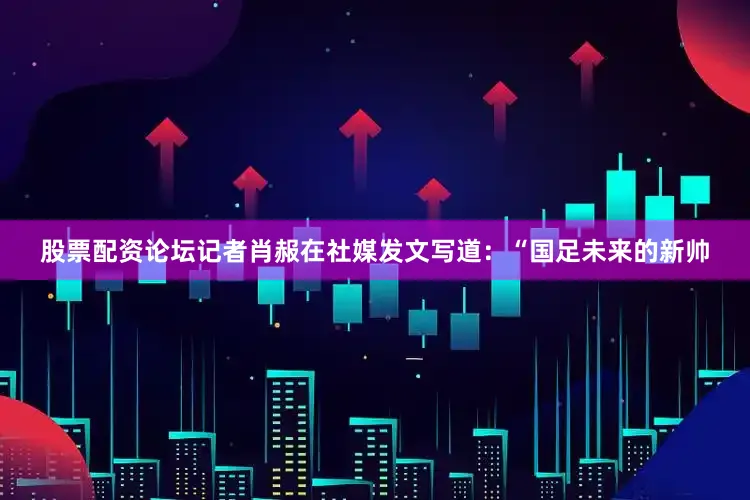 股票配资论坛记者肖赧在社媒发文写道：“国足未来的新帅