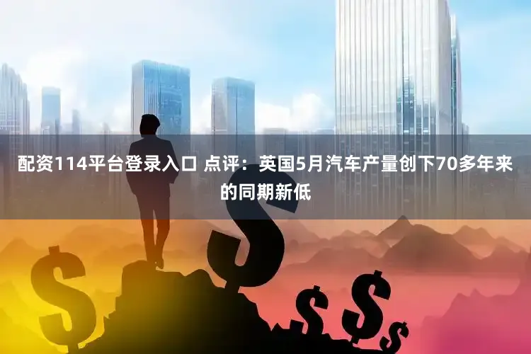 配资114平台登录入口 点评：英国5月汽车产量创下70多年来的同期新低
