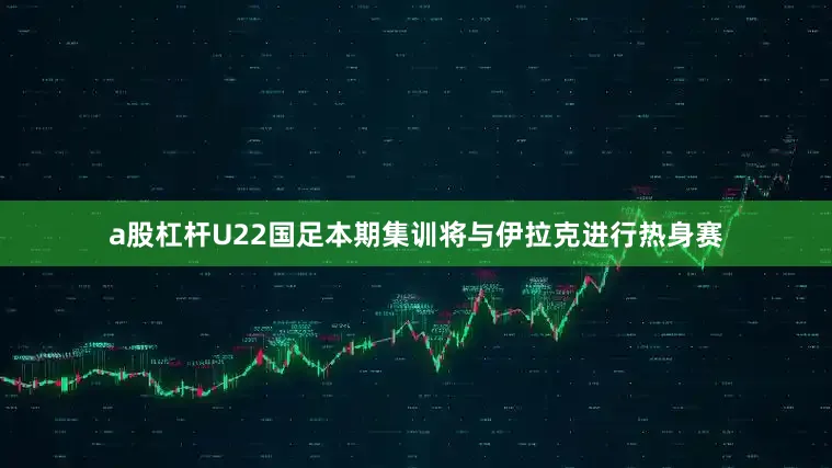 a股杠杆U22国足本期集训将与伊拉克进行热身赛