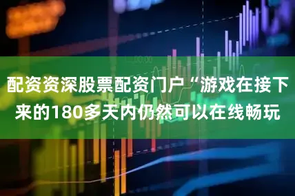 配资资深股票配资门户“游戏在接下来的180多天内仍然可以在线畅玩