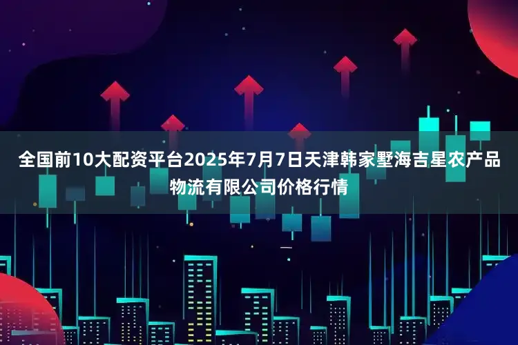 全国前10大配资平台2025年7月7日天津韩家墅海吉星农产品物流有限公司价格行情