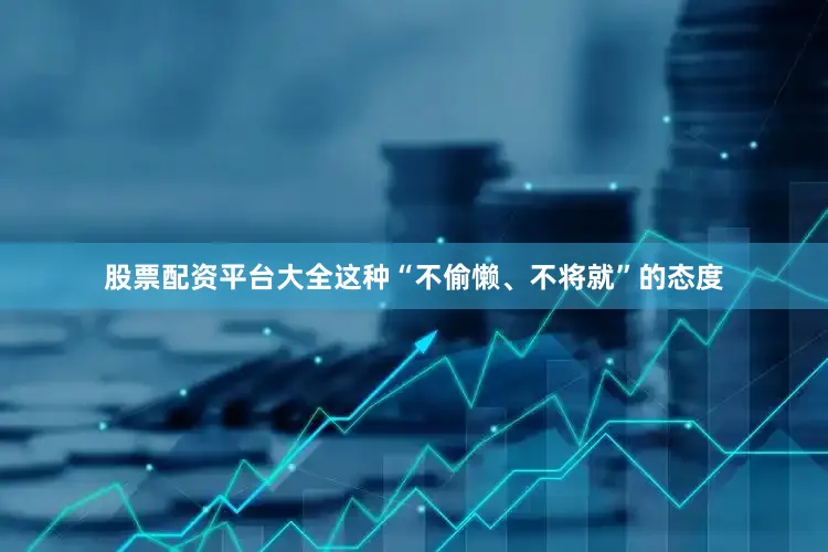 股票配资平台大全这种“不偷懒、不将就”的态度
