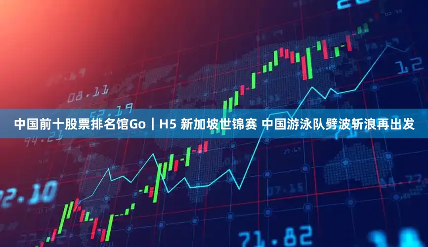 中国前十股票排名馆Go｜H5 新加坡世锦赛 中国游泳队劈波斩浪再出发