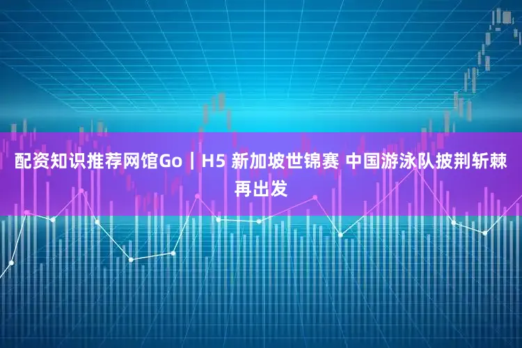 配资知识推荐网馆Go｜H5 新加坡世锦赛 中国游泳队披荆斩棘再出发