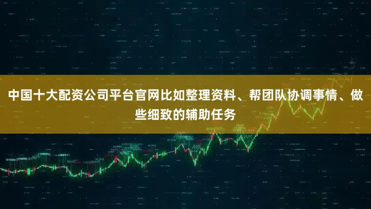 中国十大配资公司平台官网比如整理资料、帮团队协调事情、做些细致的辅助任务