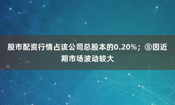 股市配资行情占该公司总股本的0.20%；⑧因近期市场波动较大